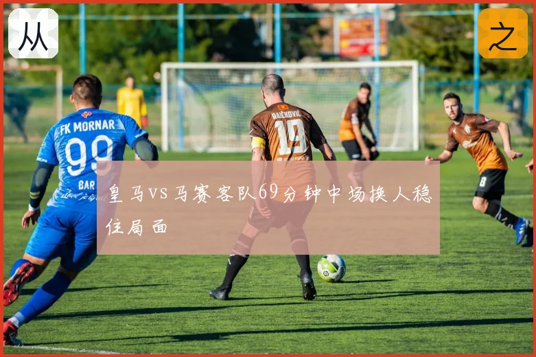 皇马vs马赛客队69分钟中场换人稳住局面