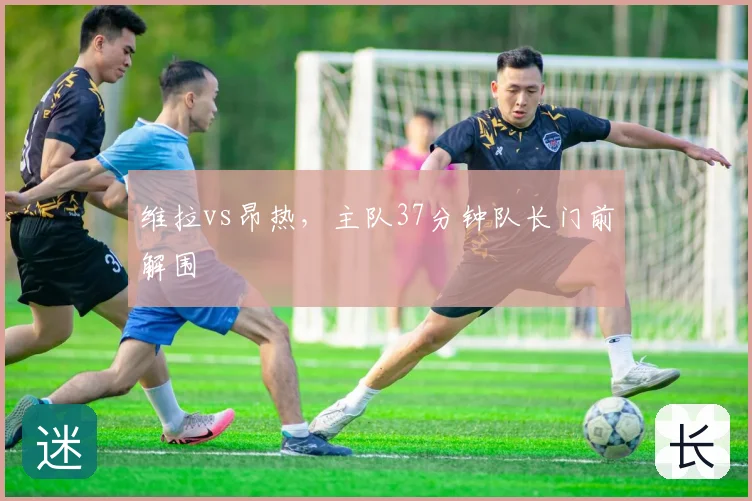 维拉vs昂热,主队37分钟队长门前解围
